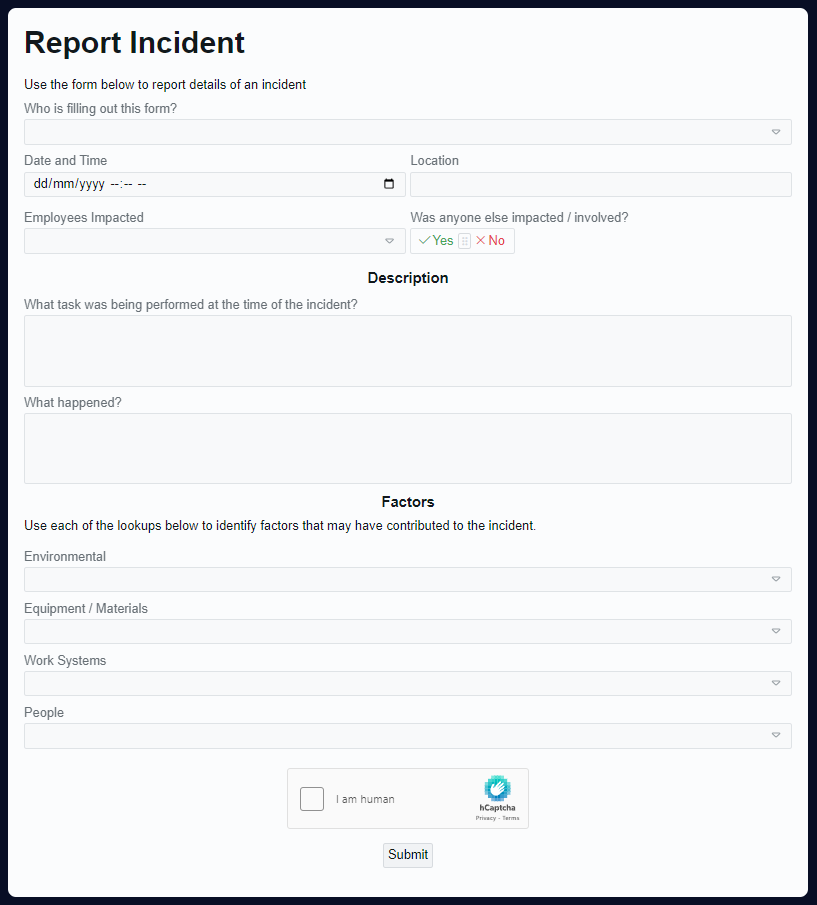 A screenshot of the Incident Report form for Rapid. This form has the heading &quot;Report Incident&quot;, and then the following fields for recording information: &quot;Who is filling out this form?&quot;, &quot;Date and Time&quot;, &quot;Location&quot;, &quot;Employees Impacted&quot;, &quot;What anyone else impacted / involved?&quot;. Then there is a Description section with the fields: &quot;What task was being performed at the time of the incident?&quot; and &quot;What happened?&quot; Then there is a Factors section with the subheading: &quot;use each of the lookups below to identify factors that may have contributed to the Incident.&quot; The fields after this are: &quot;Environmental&quot;, &quot;Equipment / Materials&quot;, &quot;Work Systems&quot; and &quot;People&quot;. At the bottom of the form is a hCaptcha with a checkbox and the declaration &quot;I am human.&quot; Finally, there is a submit button at the bottom of the form.